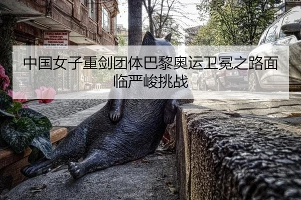 中国女子重剑团体巴黎奥运卫冕之路面临严峻挑战